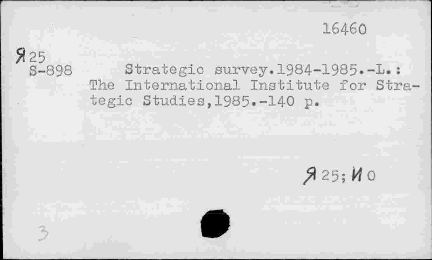 ﻿16460
Я 25 S-898 Strategic survey.1984-1985»-L. :
The International Institute for Strategic Studies,1985.-140 p.
25; И0